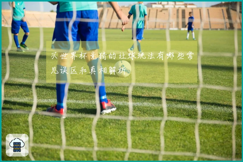 买世界杯竞猜的让球玩法有哪些常见误区和真相解析