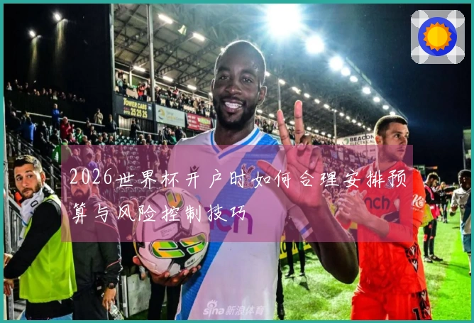 2026世界杯开户时如何合理安排预算与风险控制技巧
