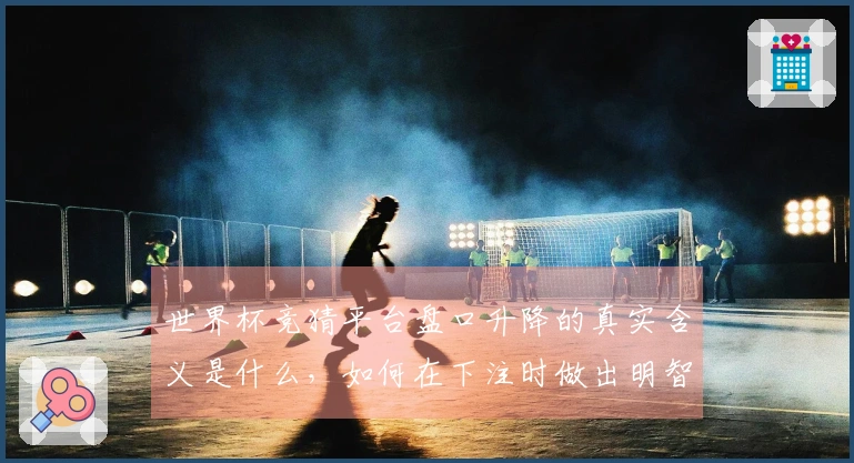 世界杯竞猜平台盘口升降的真实含义是什么，如何在下注时做出明智选择？
