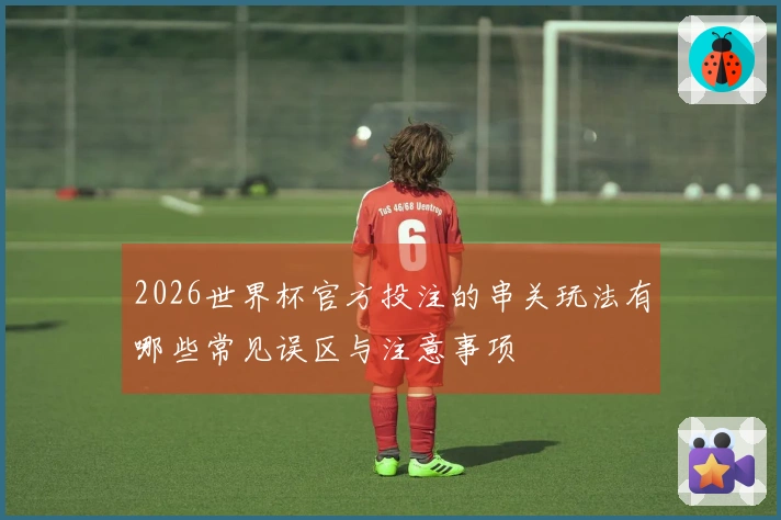 2026世界杯官方投注的串关玩法有哪些常见误区与注意事项